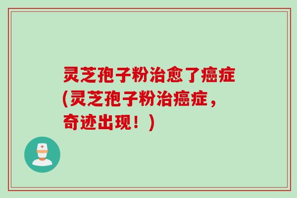 灵芝孢子粉治愈了癌症(灵芝孢子粉治癌症，奇迹出现！)