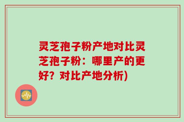 灵芝孢子粉产地对比灵芝孢子粉：哪里产的更好？对比产地分析)