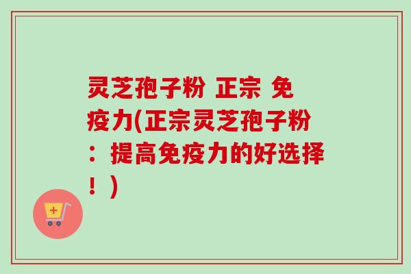 灵芝孢子粉 正宗 免疫力(正宗灵芝孢子粉：提高免疫力的好选择！)