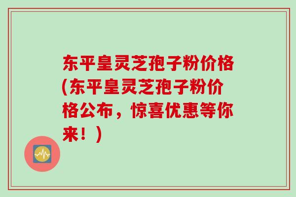 东平皇灵芝孢子粉价格(东平皇灵芝孢子粉价格公布，惊喜优惠等你来！)