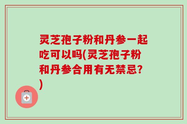 灵芝孢子粉和丹参一起吃可以吗(灵芝孢子粉和丹参合用有无禁忌？)