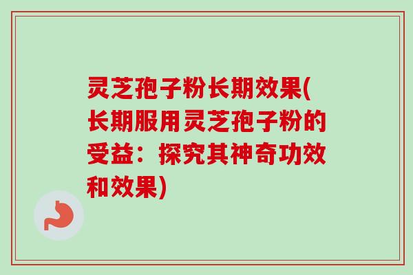 灵芝孢子粉长期效果(长期服用灵芝孢子粉的受益：探究其神奇功效和效果)