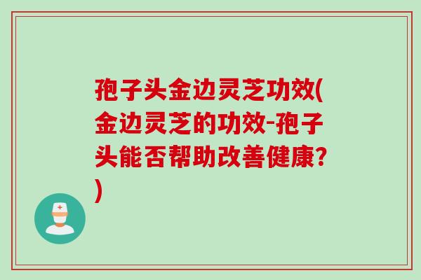 孢子头金边灵芝功效(金边灵芝的功效-孢子头能否帮助改善健康？)