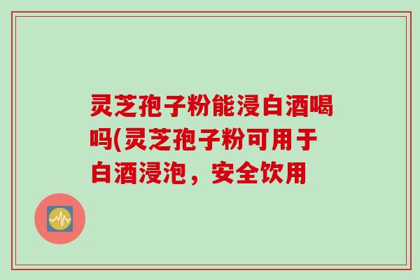 灵芝孢子粉能浸白酒喝吗(灵芝孢子粉可用于白酒浸泡，安全饮用