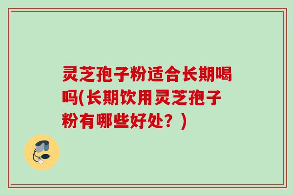 灵芝孢子粉适合长期喝吗(长期饮用灵芝孢子粉有哪些好处?)