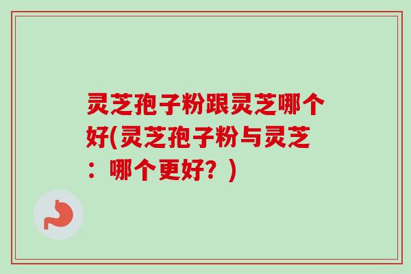 灵芝孢子粉跟灵芝哪个好(灵芝孢子粉与灵芝：哪个更好？)