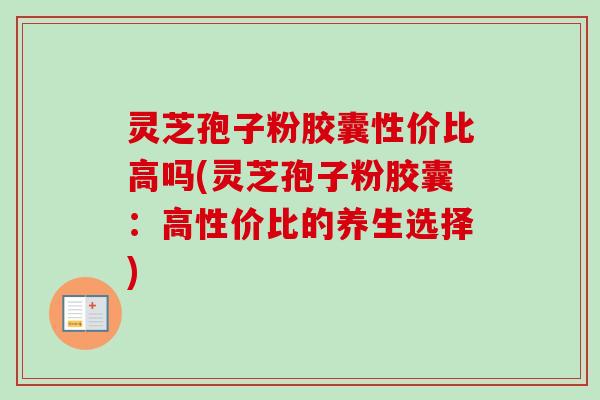灵芝孢子粉胶囊性价比高吗(灵芝孢子粉胶囊：高性价比的养生选择)