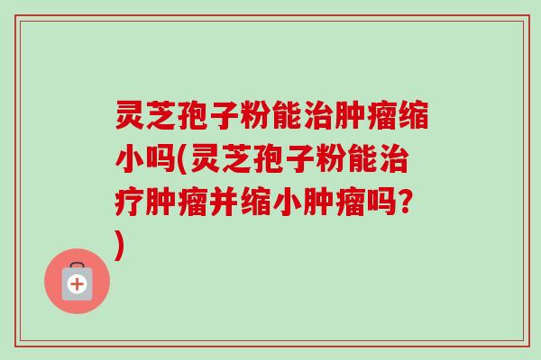 灵芝孢子粉能缩小吗(灵芝孢子粉能并缩小吗?) 灵芝孢子粉能缩小吗(灵芝孢子粉能并缩小吗?)