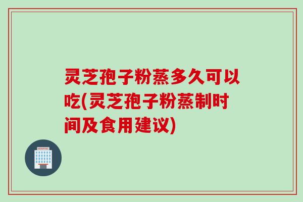 灵芝孢子粉蒸多久可以吃(灵芝孢子粉蒸制时间及食用建议)