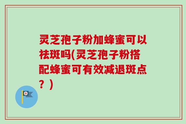 灵芝孢子粉加蜂蜜可以祛斑吗(灵芝孢子粉搭配蜂蜜可有效减退斑点？)