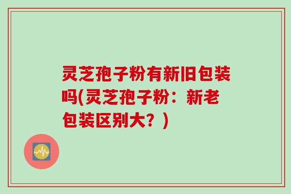灵芝孢子粉有新旧包装吗(灵芝孢子粉：新老包装区别大？)