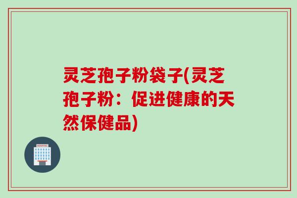 灵芝孢子粉袋子(灵芝孢子粉：促进健康的天然保健品)