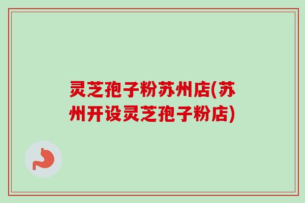 灵芝孢子粉苏州店(苏州开设灵芝孢子粉店)