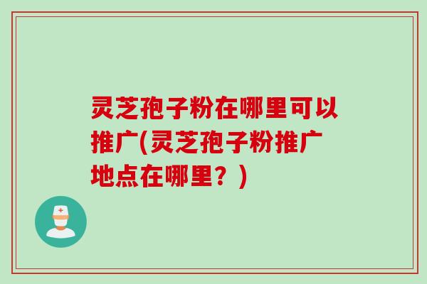 灵芝孢子粉在哪里可以推广(灵芝孢子粉推广地点在哪里？)