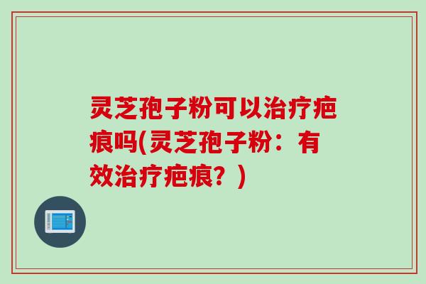 灵芝孢子粉可以治疗疤痕吗(灵芝孢子粉：有效治疗疤痕？)