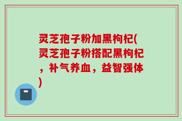 灵芝孢子粉加黑枸杞(灵芝孢子粉搭配黑枸杞，补气养血，益智强体)