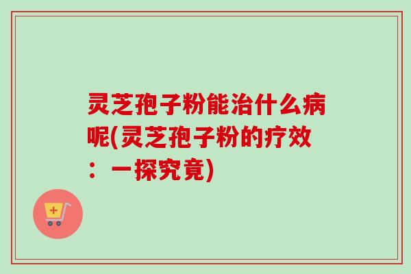 灵芝孢子粉能治什么病呢(灵芝孢子粉的疗效：一探究竟)