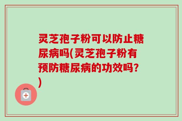 灵芝孢子粉可以防止糖尿病吗(灵芝孢子粉有预防糖尿病的功效吗？)