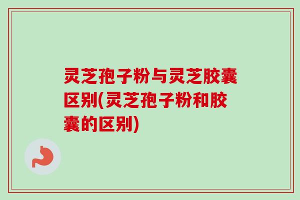 灵芝孢子粉与灵芝胶囊区别(灵芝孢子粉和胶囊的区别)