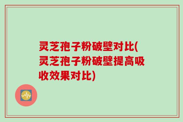 灵芝孢子粉破壁对比(灵芝孢子粉破壁提高吸收效果对比)
