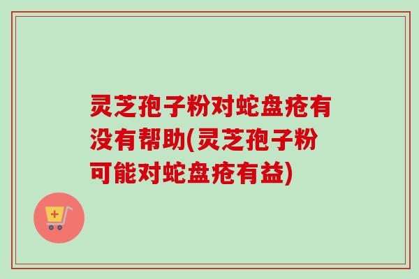 灵芝孢子粉对蛇盘疮有没有帮助(灵芝孢子粉可能对蛇盘疮有益)