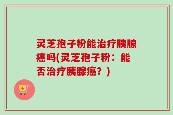 灵芝孢子粉能治疗胰腺癌吗(灵芝孢子粉：能否治疗胰腺癌？)