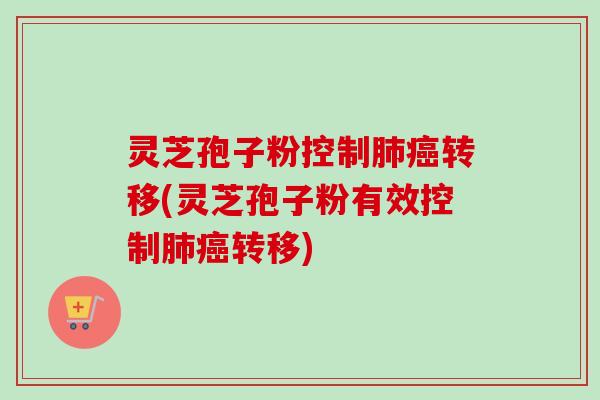 灵芝孢子粉控制肺癌转移(灵芝孢子粉有效控制肺癌转移)