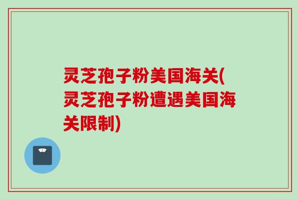 灵芝孢子粉美国海关(灵芝孢子粉遭遇美国海关限制)