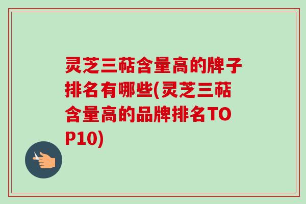 灵芝三萜含量高的牌子排名有哪些(灵芝三萜含量高的品牌排名TOP10)