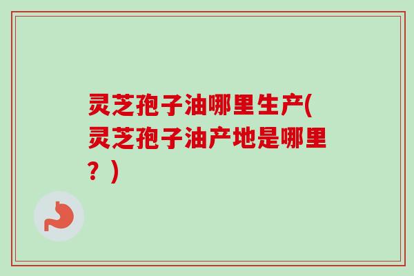 灵芝孢子油哪里生产(灵芝孢子油产地是哪里？)