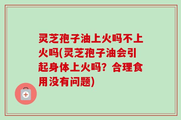 灵芝孢子油上火吗不上火吗(灵芝孢子油会引起身体上火吗？合理食用没有问题)