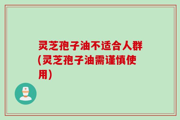 灵芝孢子油不适合人群(灵芝孢子油需谨慎使用)