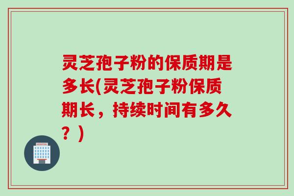 灵芝孢子粉的保质期是多长(灵芝孢子粉保质期长，持续时间有多久？)