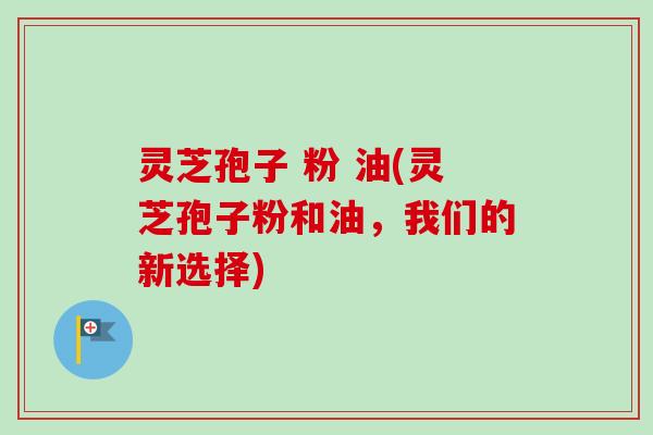 灵芝孢子 粉 油(灵芝孢子粉和油，我们的新选择)