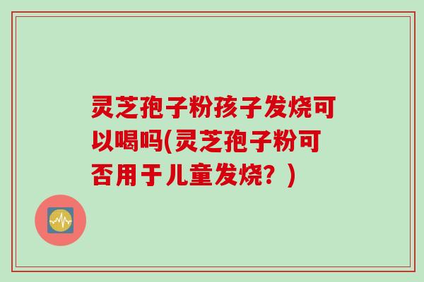 灵芝孢子粉孩子发烧可以喝吗(灵芝孢子粉可否用于儿童发烧？)