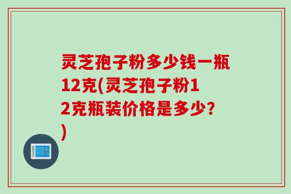 灵芝孢子粉多少钱一瓶12克(灵芝孢子粉12克瓶装价格是多少？)