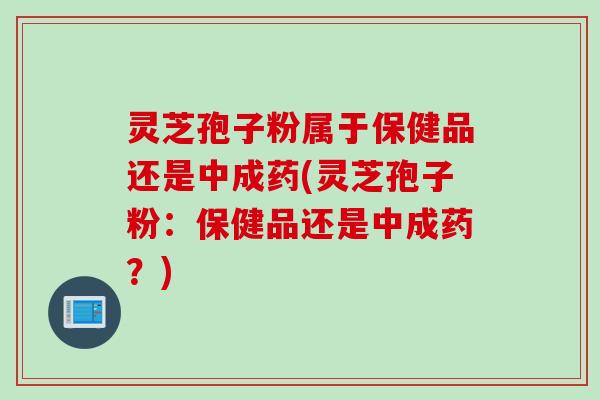 灵芝孢子粉属于保健品还是中成药(灵芝孢子粉：保健品还是中成药？)