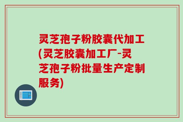 灵芝孢子粉胶囊代加工(灵芝胶囊加工厂-灵芝孢子粉批量生产定制服务)