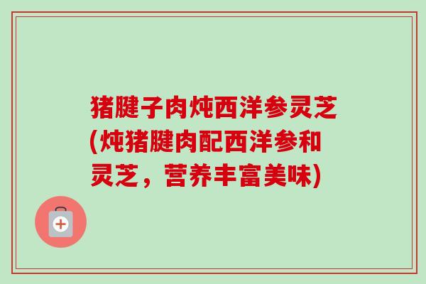 猪腱子肉炖西洋参灵芝(炖猪腱肉配西洋参和灵芝，营养丰富美味)
