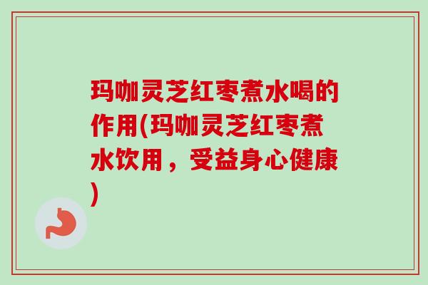 玛咖灵芝红枣煮水喝的作用(玛咖灵芝红枣煮水饮用，受益身心健康)