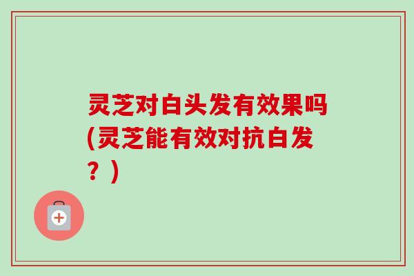 灵芝对白头发有效果吗(灵芝能有效对抗白发？)