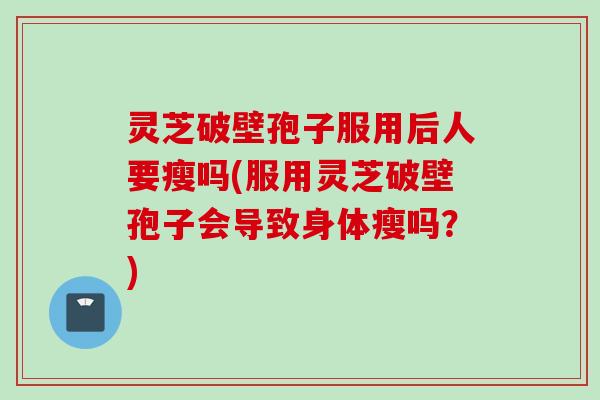 灵芝破壁孢子服用后人要瘦吗(服用灵芝破壁孢子会导致身体瘦吗？)