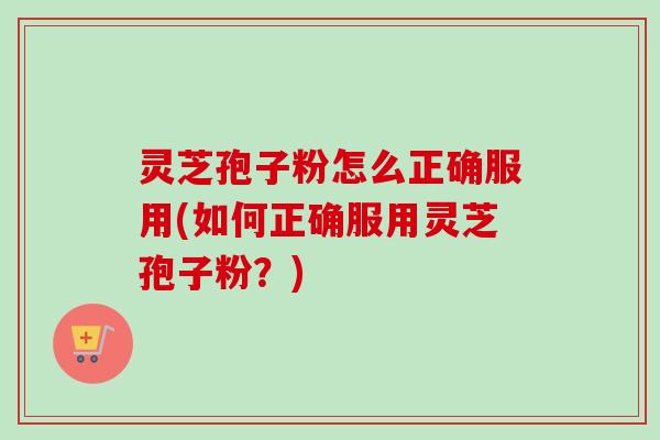 灵芝孢子粉怎么正确服用(如何正确服用灵芝孢子粉？)