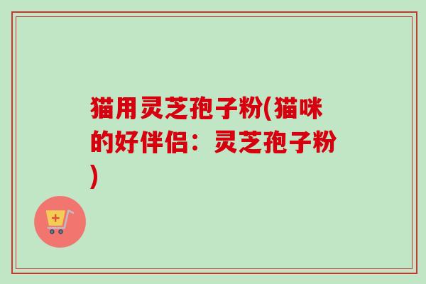 猫用灵芝孢子粉(猫咪的好伴侣：灵芝孢子粉)
