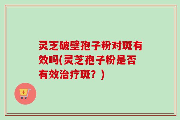 灵芝破壁孢子粉对斑有效吗(灵芝孢子粉是否有效治疗斑？)