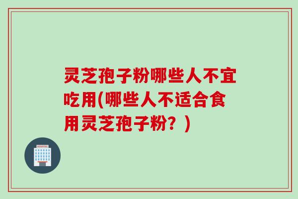灵芝孢子粉哪些人不宜吃用(哪些人不适合食用灵芝孢子粉？)