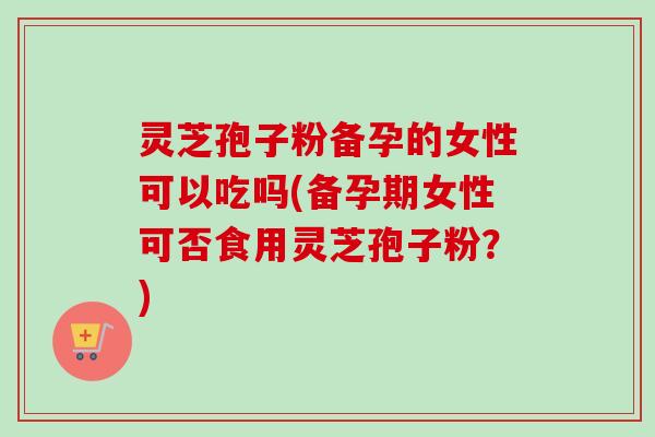 灵芝孢子粉备孕的女性可以吃吗(备孕期女性可否食用灵芝孢子粉？)