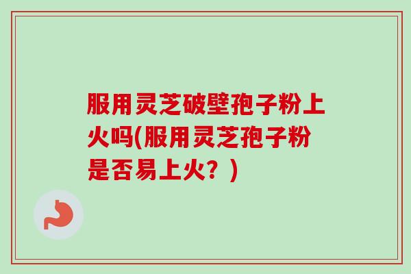 服用灵芝破壁孢子粉上火吗(服用灵芝孢子粉是否易上火？)