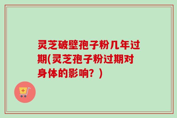 灵芝破壁孢子粉几年过期(灵芝孢子粉过期对身体的影响？)