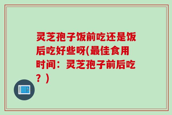 灵芝孢子饭前吃还是饭后吃好些呀(最佳食用时间：灵芝孢子前后吃？)